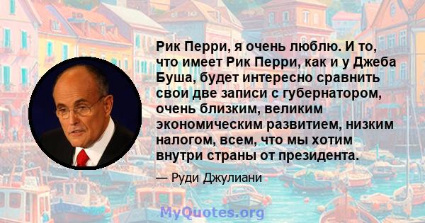 Рик Перри, я очень люблю. И то, что имеет Рик Перри, как и у Джеба Буша, будет интересно сравнить свои две записи с губернатором, очень близким, великим экономическим развитием, низким налогом, всем, что мы хотим внутри 