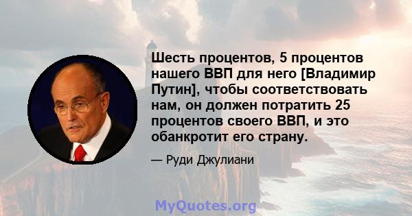 Шесть процентов, 5 процентов нашего ВВП для него [Владимир Путин], чтобы соответствовать нам, он должен потратить 25 процентов своего ВВП, и это обанкротит его страну.