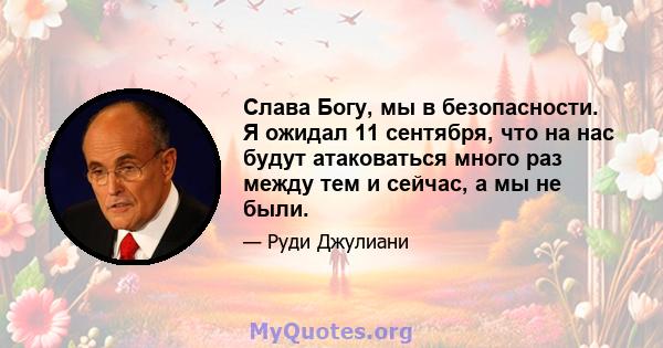 Слава Богу, мы в безопасности. Я ожидал 11 сентября, что на нас будут атаковаться много раз между тем и сейчас, а мы не были.