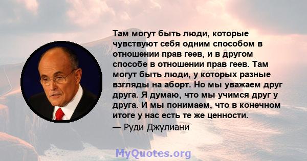 Там могут быть люди, которые чувствуют себя одним способом в отношении прав геев, и в другом способе в отношении прав геев. Там могут быть люди, у которых разные взгляды на аборт. Но мы уважаем друг друга. Я думаю, что