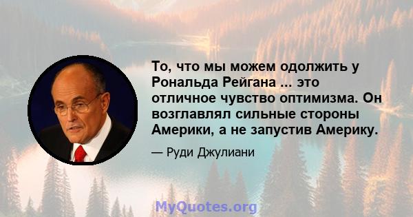 То, что мы можем одолжить у Рональда Рейгана ... это отличное чувство оптимизма. Он возглавлял сильные стороны Америки, а не запустив Америку.