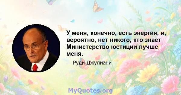 У меня, конечно, есть энергия, и, вероятно, нет никого, кто знает Министерство юстиции лучше меня.