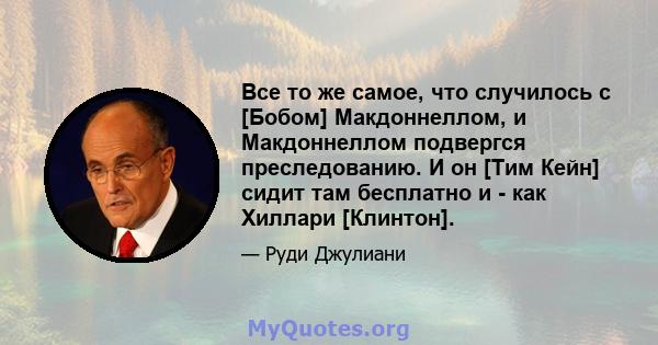 Все то же самое, что случилось с [Бобом] Макдоннеллом, и Макдоннеллом подвергся преследованию. И он [Тим Кейн] сидит там бесплатно и - как Хиллари [Клинтон].