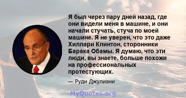 Я был через пару дней назад, где они видели меня в машине, и они начали стучать, стуча по моей машине. Я не уверен, что это даже Хиллари Клинтон, сторонники Барака Обамы. Я думаю, что эти люди, вы знаете, больше похожи