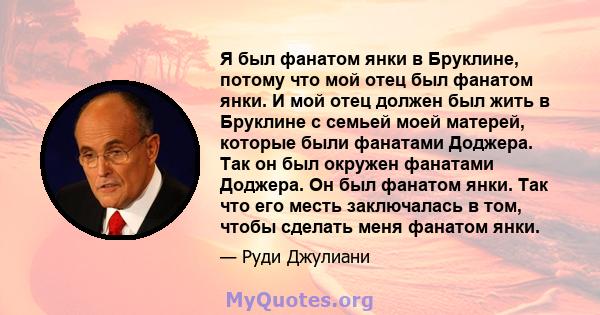 Я был фанатом янки в Бруклине, потому что мой отец был фанатом янки. И мой отец должен был жить в Бруклине с семьей моей матерей, которые были фанатами Доджера. Так он был окружен фанатами Доджера. Он был фанатом янки.