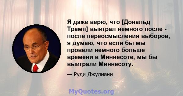 Я даже верю, что [Дональд Трамп] выиграл немного после - после переосмысления выборов, я думаю, что если бы мы провели немного больше времени в Миннесоте, мы бы выиграли Миннесоту.