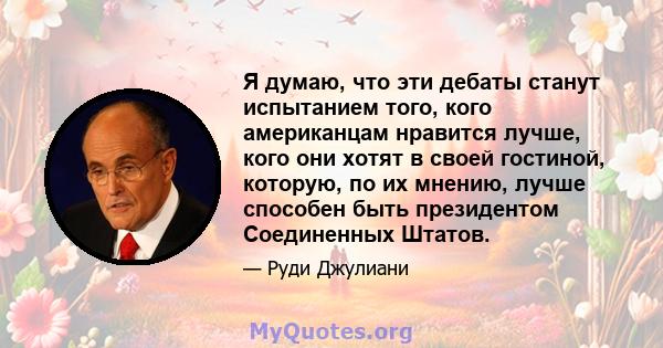 Я думаю, что эти дебаты станут испытанием того, кого американцам нравится лучше, кого они хотят в своей гостиной, которую, по их мнению, лучше способен быть президентом Соединенных Штатов.