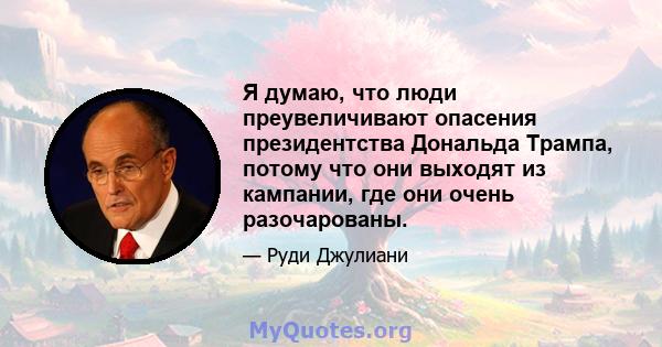 Я думаю, что люди преувеличивают опасения президентства Дональда Трампа, потому что они выходят из кампании, где они очень разочарованы.