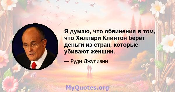 Я думаю, что обвинения в том, что Хиллари Клинтон берет деньги из стран, которые убивают женщин.