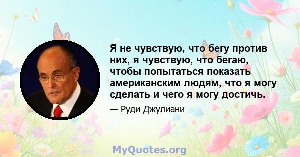 Я не чувствую, что бегу против них, я чувствую, что бегаю, чтобы попытаться показать американским людям, что я могу сделать и чего я могу достичь.