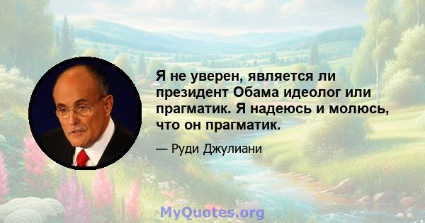 Я не уверен, является ли президент Обама идеолог или прагматик. Я надеюсь и молюсь, что он прагматик.