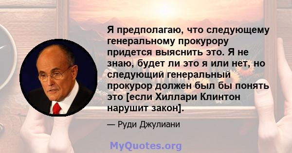 Я предполагаю, что следующему генеральному прокурору придется выяснить это. Я не знаю, будет ли это я или нет, но следующий генеральный прокурор должен был бы понять это [если Хиллари Клинтон нарушит закон].