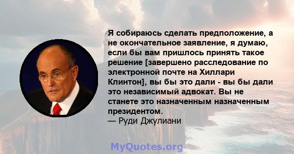 Я собираюсь сделать предположение, а не окончательное заявление, я думаю, если бы вам пришлось принять такое решение [завершено расследование по электронной почте на Хиллари Клинтон], вы бы это дали - вы бы дали это