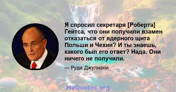 Я спросил секретаря [Роберта] Гейтса, что они получили взамен отказаться от ядерного щита Польши и Чехии? И ты знаешь, какого был его ответ? Нада. Они ничего не получили.