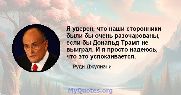 Я уверен, что наши сторонники были бы очень разочарованы, если бы Дональд Трамп не выиграл. И я просто надеюсь, что это успокаивается.