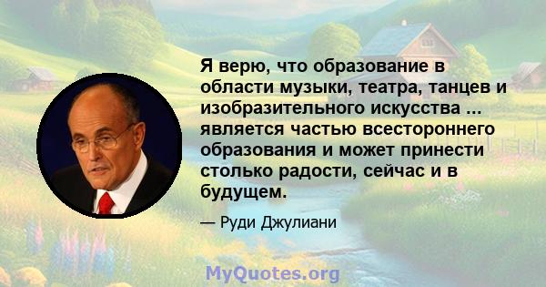 Я верю, что образование в области музыки, театра, танцев и изобразительного искусства ... является частью всестороннего образования и может принести столько радости, сейчас и в будущем.