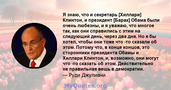 Я знаю, что и секретарь [Хиллари] Клинтон, и президент [Барак] Обама были очень любезны, и я уважаю, что многое так, как они справились с этим на следующий день, через два дня. Но я бы хотел, чтобы они тоже что -то