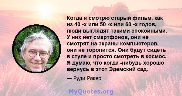 Когда я смотрю старый фильм, как из 40 -х или 50 -х или 60 -х годов, люди выглядят такими спокойными. У них нет смартфонов, они не смотрят на экраны компьютеров, они не торопится. Они будут сидеть в стуле и просто