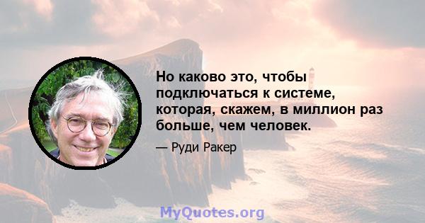 Но каково это, чтобы подключаться к системе, которая, скажем, в миллион раз больше, чем человек.