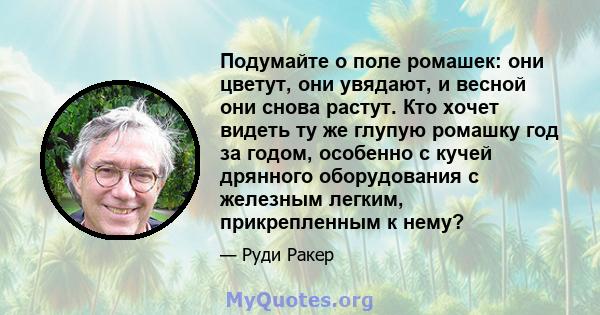 Подумайте о поле ромашек: они цветут, они увядают, и весной они снова растут. Кто хочет видеть ту же глупую ромашку год за годом, особенно с кучей дрянного оборудования с железным легким, прикрепленным к нему?