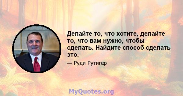 Делайте то, что хотите, делайте то, что вам нужно, чтобы сделать. Найдите способ сделать это.