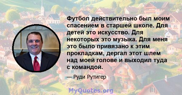 Футбол действительно был моим спасением в старшей школе. Для детей это искусство. Для некоторых это музыка. Для меня это было привязано к этим прокладкам, дергал этот шлем над моей голове и выходил туда с командой.