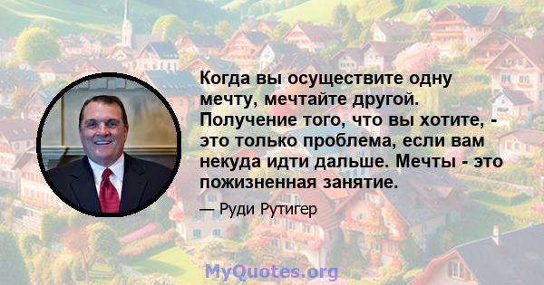 Когда вы осуществите одну мечту, мечтайте другой. Получение того, что вы хотите, - это только проблема, если вам некуда идти дальше. Мечты - это пожизненная занятие.