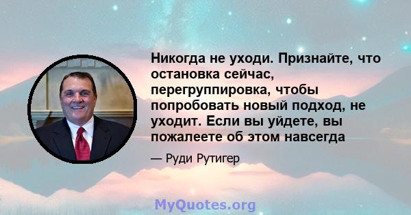 Никогда не уходи. Признайте, что остановка сейчас, перегруппировка, чтобы попробовать новый подход, не уходит. Если вы уйдете, вы пожалеете об этом навсегда