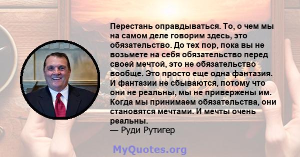 Перестань оправдываться. То, о чем мы на самом деле говорим здесь, это обязательство. До тех пор, пока вы не возьмете на себя обязательство перед своей мечтой, это не обязательство вообще. Это просто еще одна фантазия.