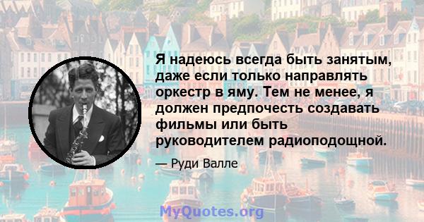 Я надеюсь всегда быть занятым, даже если только направлять оркестр в яму. Тем не менее, я должен предпочесть создавать фильмы или быть руководителем радиоподощной.