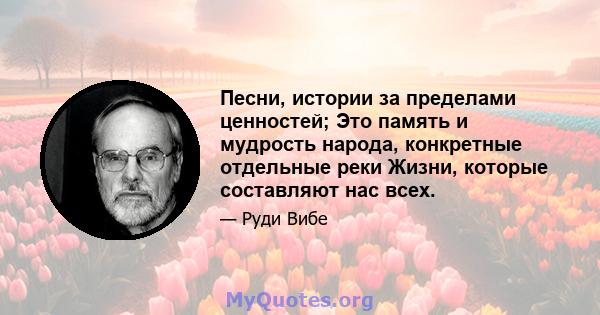 Песни, истории за пределами ценностей; Это память и мудрость народа, конкретные отдельные реки Жизни, которые составляют нас всех.