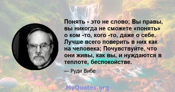 Понять - это не слово; Вы правы, вы никогда не сможете «понять» о ком -то, кого -то, даже о себе. Лучше всего поверить в них как на человека; Почувствуйте, что они живы, как вы, и нуждаются в теплоте, беспокойстве.