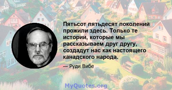 Пятьсот пятьдесят поколений прожили здесь. Только те истории, которые мы рассказываем друг другу, создадут нас как настоящего канадского народа.