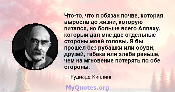 Что-то, что я обязан почве, которая выросла до жизни, которую питался, но больше всего Аллаху, который дал мне две отдельные стороны моей головы. Я бы прошел без рубашки или обуви, друзей, табака или хлеба раньше, чем