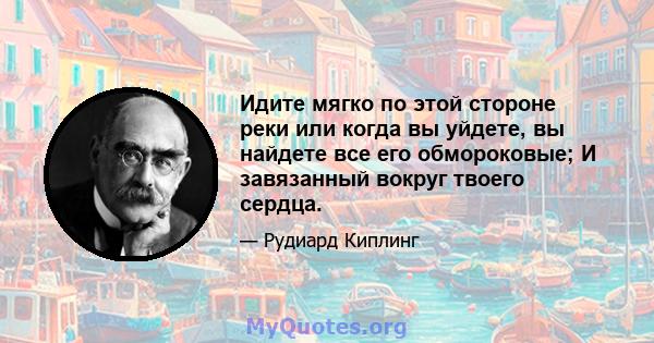 Идите мягко по этой стороне реки или когда вы уйдете, вы найдете все его обмороковые; И завязанный вокруг твоего сердца.