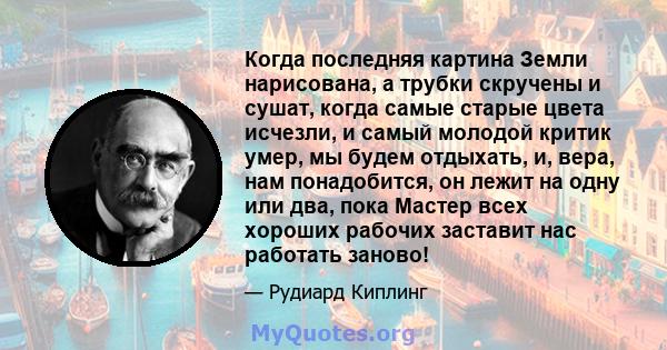 Когда последняя картина Земли нарисована, а трубки скручены и сушат, когда самые старые цвета исчезли, и самый молодой критик умер, мы будем отдыхать, и, вера, нам понадобится, он лежит на одну или два, пока Мастер всех 