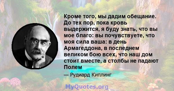 Кроме того, мы дадим обещание. До тех пор, пока кровь выдержится, я буду знать, что вы мое благо: вы почувствуете, что моя сила ваша: в день Армагеддона, в последнем великом бою всех, что наш дом стоит вместе, а столбы