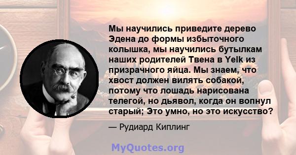 Мы научились приведите дерево Эдена до формы избыточного колышка, мы научились бутылкам наших родителей Твена в Yelk из призрачного яйца. Мы знаем, что хвост должен вилять собакой, потому что лошадь нарисована телегой,