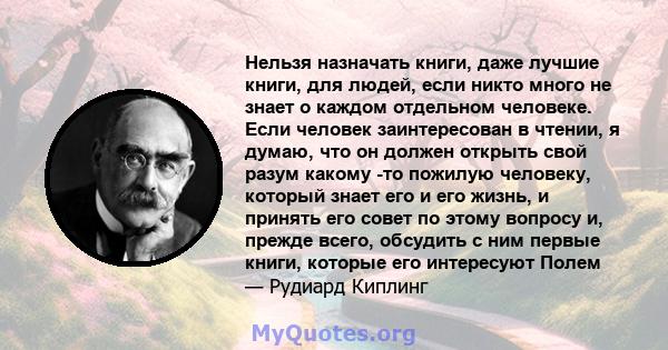 Нельзя назначать книги, даже лучшие книги, для людей, если никто много не знает о каждом отдельном человеке. Если человек заинтересован в чтении, я думаю, что он должен открыть свой разум какому -то пожилую человеку,