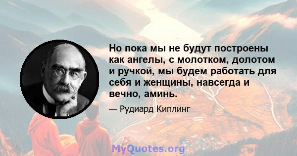 Но пока мы не будут построены как ангелы, с молотком, долотом и ручкой, мы будем работать для себя и женщины, навсегда и вечно, аминь.