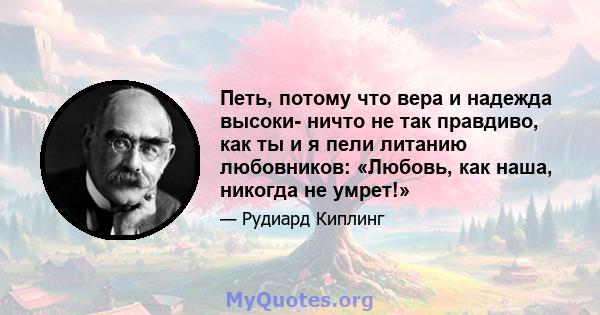 Петь, потому что вера и надежда высоки- ничто не так правдиво, как ты и я пели литанию любовников: «Любовь, как наша, никогда не умрет!»