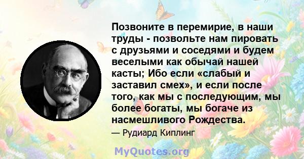 Позвоните в перемирие, в наши труды - позвольте нам пировать с друзьями и соседями и будем веселыми как обычай нашей касты; Ибо если «слабый и заставил смех», и если после того, как мы с последующим, мы более богаты, мы 