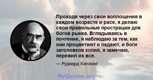 Проходя через свои воплощения в каждом возрасте и расе, я делаю свои правильные прострации для богов рынка. Вглядываясь в почтение, я наблюдаю за тем, как они процветают и падают, и боги заголовков копий, я замечаю,