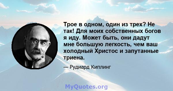 Трое в одном, один из трех? Не так! Для моих собственных богов я иду. Может быть, они дадут мне большую легкость, чем ваш холодный Христос и запутанные триена.