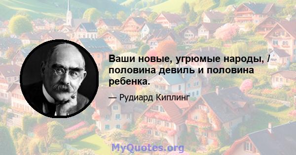 Ваши новые, угрюмые народы, / половина девиль и половина ребенка.