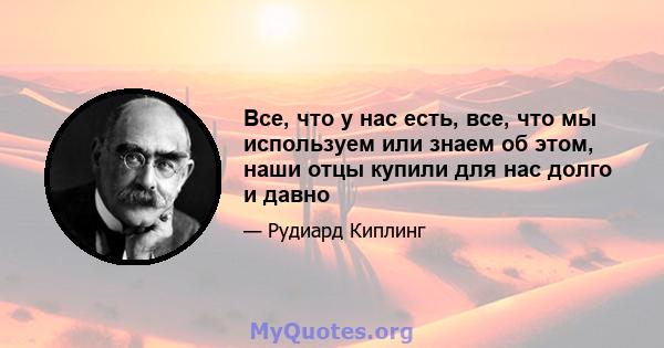 Все, что у нас есть, все, что мы используем или знаем об этом, наши отцы купили для нас долго и давно