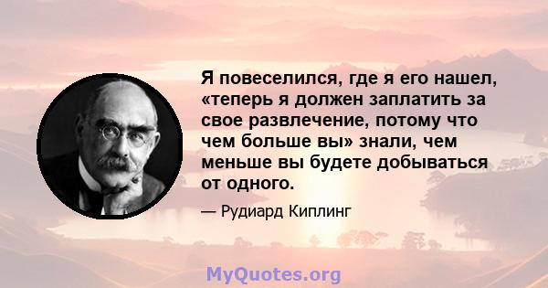 Я повеселился, где я его нашел, «теперь я должен заплатить за свое развлечение, потому что чем больше вы» знали, чем меньше вы будете добываться от одного.