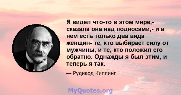 Я видел что-то в этом мире,- сказала она над подносами,- и в нем есть только два вида женщин- те, кто выбирает силу от мужчины, и те, кто положил его обратно. Однажды я был этим, и теперь я так.