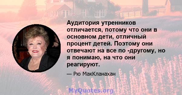 Аудитория утренников отличается, потому что они в основном дети, отличный процент детей. Поэтому они отвечают на все по -другому, но я понимаю, на что они реагируют.