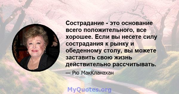 Сострадание - это основание всего положительного, все хорошее. Если вы несете силу сострадания к рынку и обеденному столу, вы можете заставить свою жизнь действительно рассчитывать.